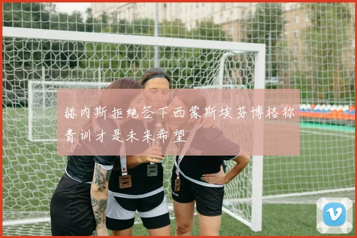 赫内斯拒绝签下西蒙斯埃芬博格称青训才是未来希望