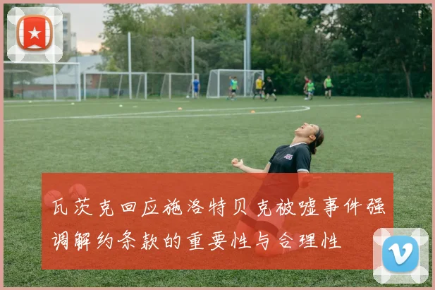 瓦茨克回应施洛特贝克被嘘事件强调解约条款的重要性与合理性