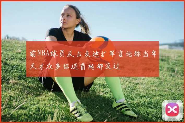 前NBA球员反击麦迪扩军言论称当年天才众多你连首轮都没过