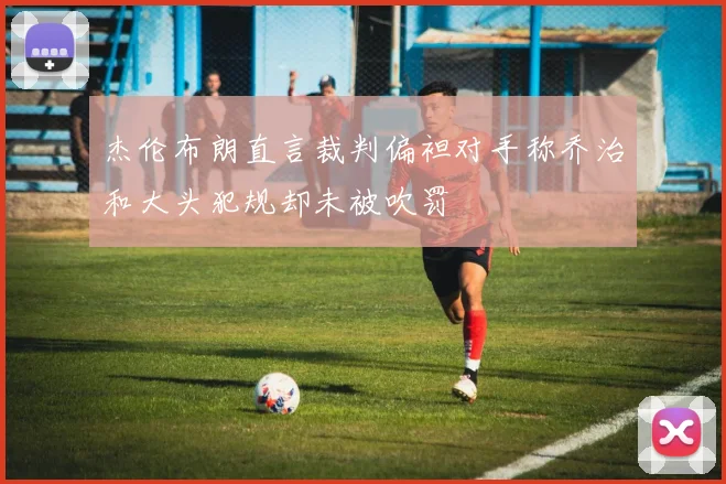 杰伦布朗直言裁判偏袒对手称乔治和大头犯规却未被吹罚