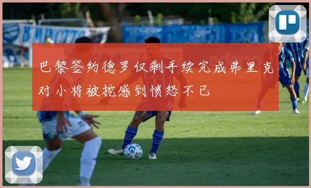 巴黎签约德罗仅剩手续完成弗里克对小将被挖感到愤怒不已