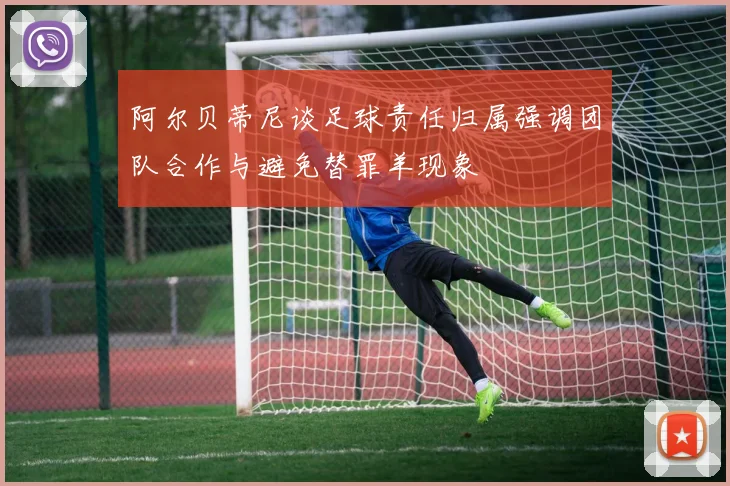阿尔贝蒂尼谈足球责任归属强调团队合作与避免替罪羊现象