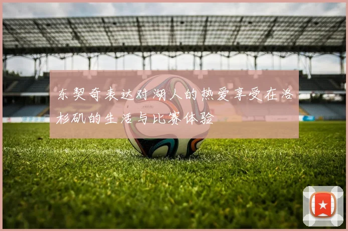 东契奇表达对湖人的热爱享受在洛杉矶的生活与比赛体验
