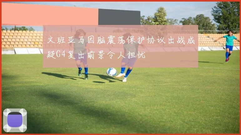 文班亚马因脑震荡保护协议出战成疑G4复出前景令人担忧