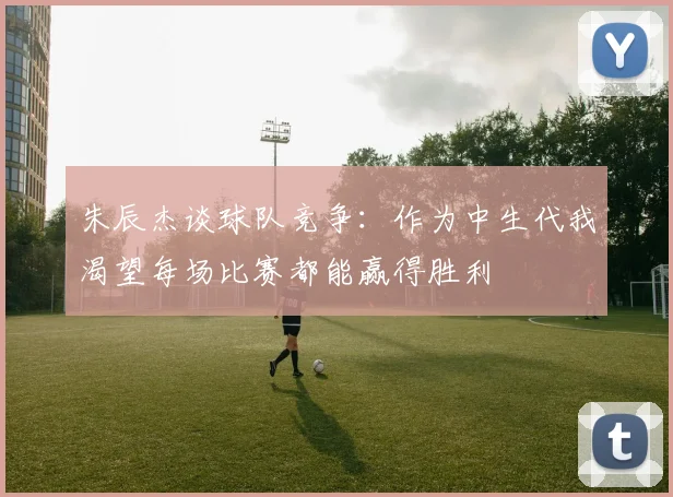 朱辰杰谈球队竞争：作为中生代我渴望每场比赛都能赢得胜利