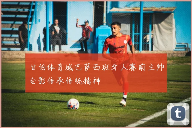 甘伯体育城巴萨西班牙人赛前主帅合影传承传统精神