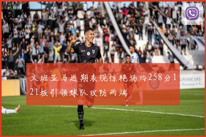 文班亚马近期表现惊艳场均258分121板引领球队攻防两端