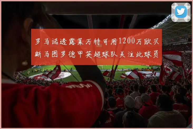 罗马诺透露莱万特可用1200万欧买断马图罗德甲英超球队关注此球员