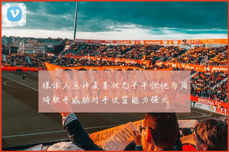 媒体人点评麦基状态平平但他与周琦联手威胁对手攻筐能力强大