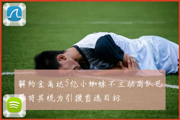 解约金高达5亿小蜘蛛不主动离队巴萨将其视为引援首选目标