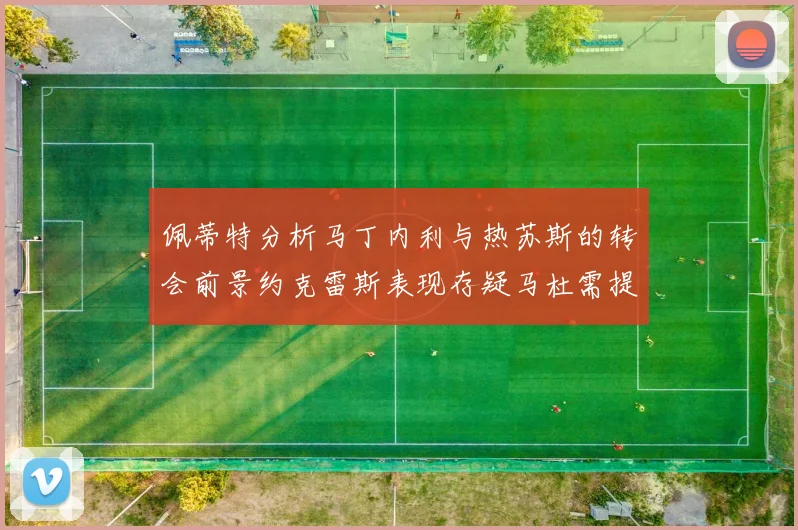 佩蒂特分析马丁内利与热苏斯的转会前景约克雷斯表现存疑马杜需提升才能留队