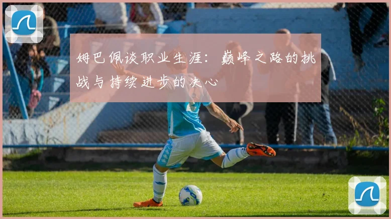 姆巴佩谈职业生涯：巅峰之路的挑战与持续进步的决心