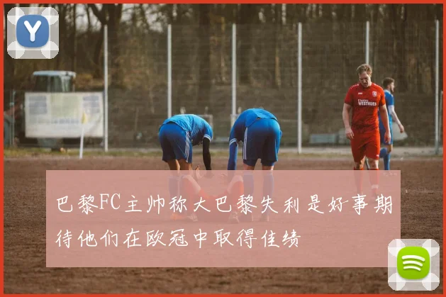 巴黎FC主帅称大巴黎失利是好事期待他们在欧冠中取得佳绩