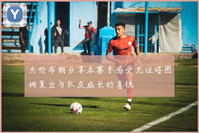 杰伦布朗分享本赛季感受见证塔图姆复出与队友成长的喜悦