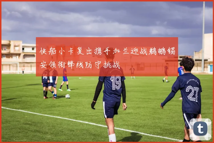 快船小卡复出携手加兰迎战鹈鹕锡安领衔锋线防守挑战