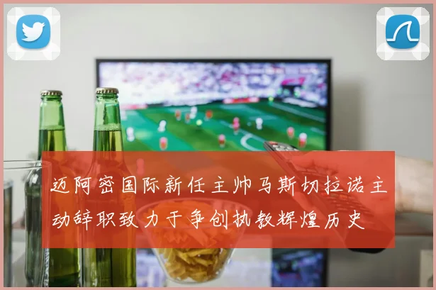 迈阿密国际新任主帅马斯切拉诺主动辞职致力于争创执教辉煌历史
