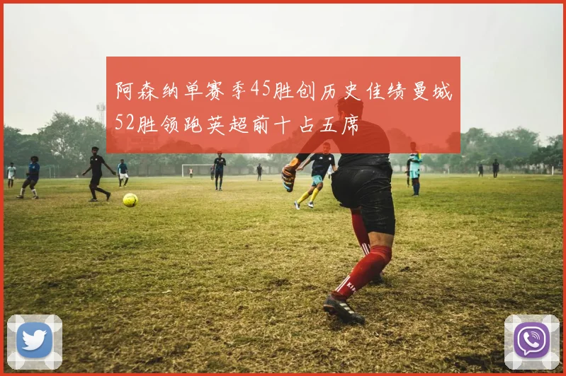 阿森纳单赛季45胜创历史佳绩曼城52胜领跑英超前十占五席