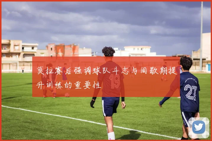 莫拉赛后强调球队斗志与间歇期提升训练的重要性