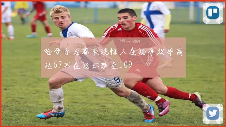 哈登季后赛表现惊人在场净效率高达67不在场却跌至109