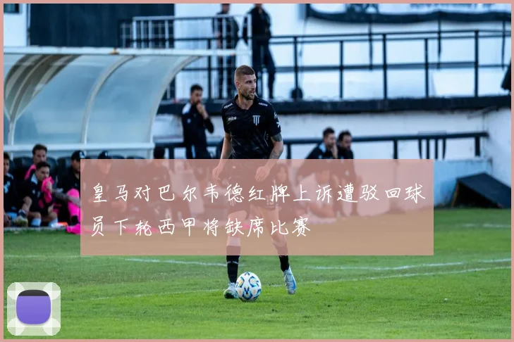 皇马对巴尔韦德红牌上诉遭驳回球员下轮西甲将缺席比赛