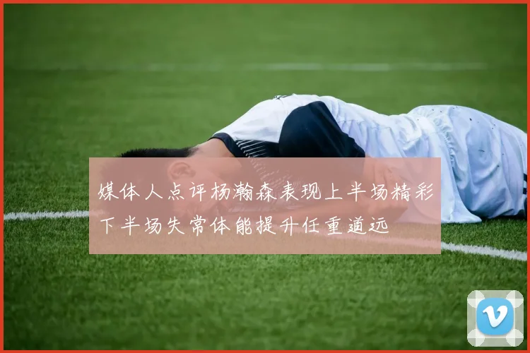 媒体人点评杨瀚森表现上半场精彩下半场失常体能提升任重道远