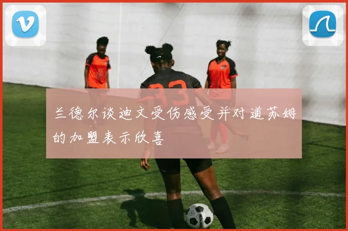 兰德尔谈迪文受伤感受并对道苏姆的加盟表示欣喜