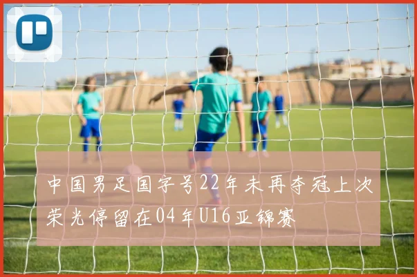 中国男足国字号22年未再夺冠上次荣光停留在04年U16亚锦赛
