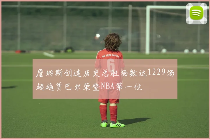 詹姆斯创造历史总胜场数达1229场超越贾巴尔荣登NBA第一位