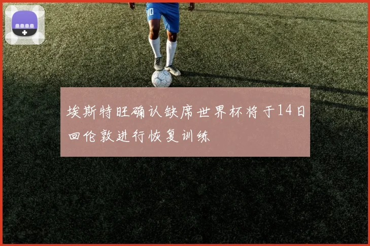 埃斯特旺确认缺席世界杯将于14日回伦敦进行恢复训练