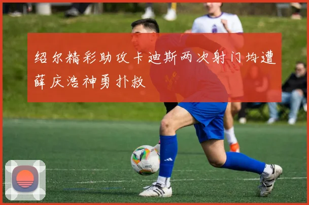 绍尔精彩助攻卡迪斯两次射门均遭薛庆浩神勇扑救
