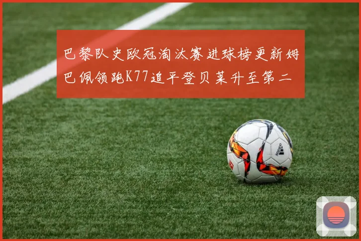 巴黎队史欧冠淘汰赛进球榜更新姆巴佩领跑K77追平登贝莱升至第二