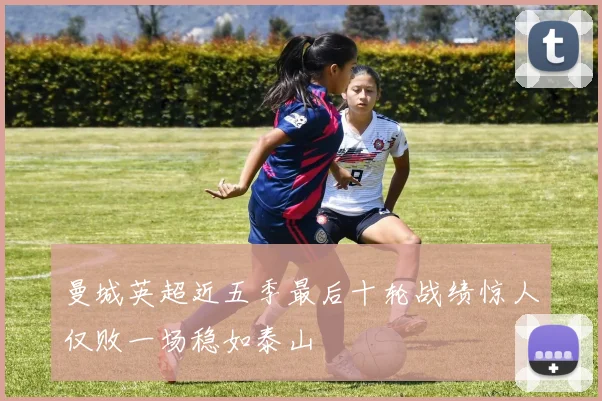 曼城英超近五季最后十轮战绩惊人仅败一场稳如泰山