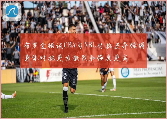 布罗金顿谈CBA与NBL对抗差异强调身体对抗更为激烈和强度更高